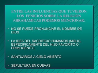ENTRE LAS INFLUENCIAS QUE TUVIERON 
LOS FENICIOS SOBRE LA RELIGIÓN 
ABRAHAMICAS PODEMOS MENCIONAR: 
• NO SE PUEDE PRONUNCIAR EELL NNOOMMBBRREE DDEE 
DDIIOOSS 
• LLAA IIDDEEAA DDEELL SSAACCRRIIFFIICCIIOO HHUUMMAANNOOSS ((MMOOLLKK)),, 
EESSPPEECCIIFFIICCAAMMEENNTTEE DDEELL HHIIJJOO FFAAVVOORRIITTOO OO 
PPRRIIMMOOGGÉÉNNIITTOO.. 
• SSAANNTTUUAARRIIOOSS AA CCIIEELLOO AABBIIEERRTTOO 
• SSEEPPUULLTTUURRAA EENN CCUUEEVVAASS 
 
