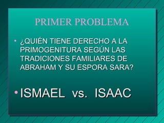 PRIMER PROBLEMA 
• ¿QQUUIIÉÉNN TTIIEENNEE DDEERREECCHHOO AA LLAA 
PPRRIIMMOOGGEENNIITTUURRAA SSEEGGÚÚNN LLAASS 
TTRRAADDIICCIIOONNEESS FFAAMMIILLIIAARREESS DDEE 
AABBRRAAHHAAMM YY SSUU EESSPPOORRAA SSAARRAA?? 
• IISSMMAAEELL vvss.. IISSAAAACC 
 