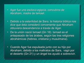 • Agar fue una esclava eeggiippcciiaa,, ccoonnccuubbiinnaa ddee 
AAbbrraahhaamm,, mmaaddrree ddee IIssmmaaeell.. 
• DDeebbiiddoo aa llaa eesstteerriilliiddaadd ddee SSaarraa,, llaa hhiissttoorriiaa bbííbblliiccaa nnooss 
ddiiccee qquuee ééssttaa ccoonnssiiddeerróó ccoonnvveenniieennttee qquuee AAbbrraahhaamm 
oobbttuuvviieerraa ddeesscceennddeenncciiaa aa ttrraavvééss ddee AAggaarr.. 
• DDee llaa uunniióónn nnaacciióó IIssmmaaeell ((GGnn 1166)).. IIssmmaaeell eess eell 
aanntteeppaassaaddoo ddee llooss áárraabbeess,, sseeggúúnn llaass ttrreess rreelliiggiioonneess 
aabbrraahháámmiiccaass ((hheebbrreeaa,, ccrriissttiiaannaa yy mmuussuullmmaannaa)).. 
• CCuuaannddoo AAggaarr ffuuee eexxppuullssaaddaa jjuunnttoo ccoonn ssuu hhiijjoo ppoorr 
AAbbrraahhaamm,, ddeebbiiddoo aa llooss mmaallttrraattooss ddee SSaarraa,, vvaaggóó ppoorr 
eell ddeessiieerrttoo ((GGnn 2211)) yy uunn áánnggeell llooss aayyuuddóó aa ssoobbrreevviivviirr.. 
 