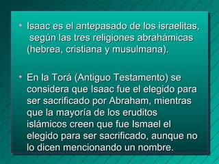 • Isaac es eell aanntteeppaassaaddoo ddee llooss iissrraaeelliittaass,, 
sseeggúúnn llaass ttrreess rreelliiggiioonneess aabbrraahháámmiiccaass 
((hheebbrreeaa,, ccrriissttiiaannaa yy mmuussuullmmaannaa)).. 
• EEnn llaa TToorráá ((AAnnttiigguuoo TTeessttaammeennttoo)) ssee 
ccoonnssiiddeerraa qquuee IIssaaaacc ffuuee eell eelleeggiiddoo ppaarraa 
sseerr ssaaccrriiffiiccaaddoo ppoorr AAbbrraahhaamm,, mmiieennttrraass 
qquuee llaa mmaayyoorrííaa ddee llooss eerruuddiittooss 
iisslláámmiiccooss ccrreeeenn qquuee ffuuee IIssmmaaeell eell 
eelleeggiiddoo ppaarraa sseerr ssaaccrriiffiiccaaddoo,, aauunnqquuee nnoo 
lloo ddiicceenn mmeenncciioonnaannddoo uunn nnoommbbrree.. 
 