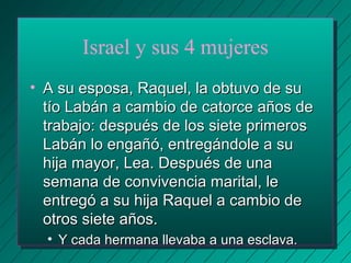 Israel y sus 4 mujeres 
• AA ssuu eessppoossaa,, RRaaqquueell,, llaa oobbttuuvvoo ddee ssuu 
ttííoo LLaabbáánn aa ccaammbbiioo ddee ccaattoorrccee aaññooss ddee 
ttrraabbaajjoo:: ddeessppuuééss ddee llooss ssiieettee pprriimmeerrooss 
LLaabbáánn lloo eennggaaññóó,, eennttrreeggáánnddoollee aa ssuu 
hhiijjaa mmaayyoorr,, LLeeaa.. DDeessppuuééss ddee uunnaa 
sseemmaannaa ddee ccoonnvviivveenncciiaa mmaarriittaall,, llee 
eennttrreeggóó aa ssuu hhiijjaa RRaaqquueell aa ccaammbbiioo ddee 
oottrrooss ssiieettee aaññooss.. 
• YY ccaaddaa hheerrmmaannaa lllleevvaabbaa aa uunnaa eessccllaavvaa.. 
 