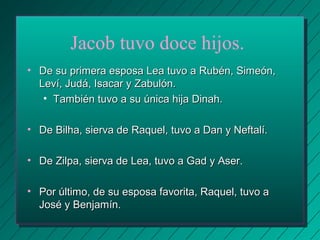 Jacob tuvo doce hijos. 
• De su primera esposa Lea tuvo aa RRuubbéénn,, SSiimmeeóónn,, 
LLeevvíí,, JJuuddáá,, IIssaaccaarr yy ZZaabbuullóónn.. 
• TTaammbbiiéénn ttuuvvoo aa ssuu úúnniiccaa hhiijjaa DDiinnaahh.. 
• DDee BBiillhhaa,, ssiieerrvvaa ddee RRaaqquueell,, ttuuvvoo aa DDaann yy NNeeffttaallíí.. 
• DDee ZZiillppaa,, ssiieerrvvaa ddee LLeeaa,, ttuuvvoo aa GGaadd yy AAsseerr.. 
• PPoorr úúllttiimmoo,, ddee ssuu eessppoossaa ffaavvoorriittaa,, RRaaqquueell,, ttuuvvoo aa 
JJoosséé yy BBeennjjaammíínn.. 
 