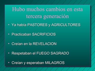 Hubo muchos cambios en esta 
tercera generación 
• Ya había PASTORES yy AAGGRRIICCUULLTTOORREESS 
• PPrraaccttiiccaabbaann SSAACCRRIIFFIICCIIOOSS 
• CCrreeííaann eenn llaa RREEVVEELLAACCIIOONN 
• RReessppeettaabbaann eell FFUUEEGGOO SSAAGGRRAADDOO 
• CCrreeííaann yy eessppeerraabbaann MMIILLAAGGRROOSS 
 