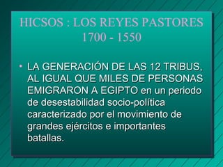 HICSOS : LOS REYES PASTORES 
1700 - 1550 
• LLAA GGEENNEERRAACCIIÓÓNN DDEE LLAASS 1122 TTRRIIBBUUSS,, 
AALL IIGGUUAALL QQUUEE MMIILLEESS DDEE PPEERRSSOONNAASS 
EEMMIIGGRRAARROONN AA EEGGIIPPTTOO eenn uunn ppeerriiooddoo 
ddee ddeesseessttaabbiilliiddaadd ssoocciioo--ppoollííttiiccaa 
ccaarraacctteerriizzaaddoo ppoorr eell mmoovviimmiieennttoo ddee 
ggrraannddeess eejjéérrcciittooss ee iimmppoorrttaanntteess 
bbaattaallllaass.. 
 