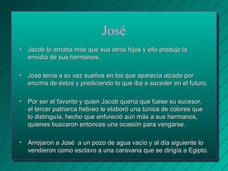José 
• Jacob lo amaba más que sus otros hijos yy eelllloo pprroodduujjoo llaa 
eennvviiddiiaa ddee ssuuss hheerrmmaannooss.. 
• JJoosséé tteennííaa aa ssuu vveezz ssuueeññooss eenn llooss qquuee aappaarreeccííaa aallzzaaddoo ppoorr 
eenncciimmaa ddee ééssttooss yy pprreeddiicciieennddoo lloo qquuee iibbaa aa ssuucceeddeerr eenn eell ffuuttuurroo.. 
• PPoorr sseerr eell ffaavvoorriittoo yy qquuiieenn JJaaccoobb qquueerrííaa qquuee ffuueessee ssuu ssuucceessoorr,, 
eell tteerrcceerr ppaattrriiaarrccaa hheebbrreeoo llee eellaabboorróó uunnaa ttúúnniiccaa ddee ccoolloorreess qquuee 
lloo ddiissttiinngguuííaa,, hheecchhoo qquuee eennffuurreecciióó aaúúnn mmááss aa ssuuss hheerrmmaannooss,, 
qquuiieenneess bbuussccaarroonn eennttoonncceess uunnaa ooccaassiióónn ppaarraa vveennggaarrssee.. 
• AArrrroojjaarroonn aa JJoosséé aa uunn ppoozzoo ddee aagguuaa vvaaccííoo yy aall ddííaa ssiigguuiieennttee lloo 
vveennddiieerroonn ccoommoo eessccllaavvoo aa uunnaa ccaarraavvaannaa qquuee ssee ddiirriiggííaa aa EEggiippttoo.. 
 