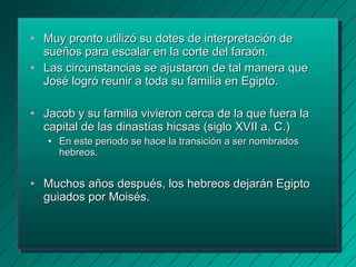 • Muy pronto utilizó su dotes ddee iinntteerrpprreettaacciióónn ddee 
ssuueeññooss ppaarraa eessccaallaarr eenn llaa ccoorrttee ddeell ffaarraaóónn.. 
• LLaass cciirrccuunnssttaanncciiaass ssee aajjuussttaarroonn ddee ttaall mmaanneerraa qquuee 
JJoosséé llooggrróó rreeuunniirr aa ttooddaa ssuu ffaammiilliiaa eenn EEggiippttoo.. 
• JJaaccoobb yy ssuu ffaammiilliiaa vviivviieerroonn cceerrccaa ddee llaa qquuee ffuueerraa llaa 
ccaappiittaall ddee llaass ddiinnaassttííaass hhiiccssaass ((ssiigglloo XXVVIIII aa.. CC..)) 
• EEnn eessttee ppeerriiooddoo ssee hhaaccee llaa ttrraannssiicciióónn aa sseerr nnoommbbrraaddooss 
hheebbrreeooss.. 
• MMuucchhooss aaññooss ddeessppuuééss,, llooss hheebbrreeooss ddeejjaarráánn EEggiippttoo 
gguuiiaaddooss ppoorr MMooiissééss.. 
 