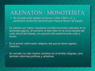 AKENATON : MONOTEÍSTA 
• Su reinado está datado en torno aa 11335533--11333366 aa.. CC.. yy 
ppeerrtteenneeccee aall ppeerriiooddoo ddeennoommiinnaaddoo IImmppeerriioo NNuueevvoo ddee EEggiippttoo.. 
• EEss ccéélleebbrree ppoorr hhaabbeerr iimmppuullssaaddoo ttrraannssffoorrmmaacciioonneess rraaddiiccaalleess eenn llaa 
ssoocciieeddaadd eeggiippcciiaa,, aall ccoonnvveerrttiirr aall ddiiooss AAttóónn eenn llaa úúnniiccaa ddeeiiddaadd ddeell 
ccuullttoo ooffiicciiaall ddeell EEssttaaddoo,, eenn ppeerrjjuuiicciioo ddeell pprreeddoommiinnaannttee ccuullttoo aa 
AAmmóónn.. 
• EEss eell pprriimmeerr rreeffoorrmmaaddoorr rreelliiggiioossoo ddeell qquuee ssee ttiieennee rreeggiissttrroo 
hhiissttóórriiccoo.. 
• SSuu rreeiinnaaddoo nnoo ssóólloo iimmpplliiccóó ccaammbbiiooss eenn eell áámmbbiittoo rreelliiggiioossoo,, ssiinnoo 
ttaammbbiiéénn rreeffoorrmmaass ppoollííttiiccaass yy aarrttííssttiiccaass.. 
 