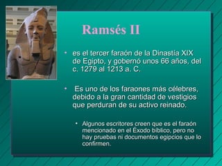 Ramsés II 
• es el tercer faraón ddee llaa DDiinnaassttííaa XXIIXX 
ddee EEggiippttoo,, yy ggoobbeerrnnóó uunnooss 6666 aaññooss,, ddeell 
cc.. 11227799 aall 11221133 aa.. CC.. 
• EEss uunnoo ddee llooss ffaarraaoonneess mmááss ccéélleebbrreess,, 
ddeebbiiddoo aa llaa ggrraann ccaannttiiddaadd ddee vveessttiiggiiooss 
qquuee ppeerrdduurraann ddee ssuu aaccttiivvoo rreeiinnaaddoo.. 
• AAllgguunnooss eessccrriittoorreess ccrreeeenn qquuee eess eell ffaarraaóónn 
mmeenncciioonnaaddoo eenn eell ÉÉxxooddoo bbííbblliiccoo,, ppeerroo nnoo 
hhaayy pprruueebbaass nnii ddooccuummeennttooss eeggiippcciiooss qquuee lloo 
ccoonnffiirrmmeenn.. 
 