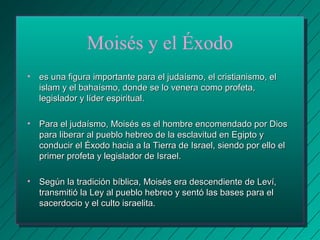 Moisés y el Éxodo 
• es una figura importante para el judaísmo, eell ccrriissttiiaanniissmmoo,, eell 
iissllaamm yy eell bbaahhaaííssmmoo,, ddoonnddee ssee lloo vveenneerraa ccoommoo pprrooffeettaa,, 
lleeggiissllaaddoorr yy llííddeerr eessppiirriittuuaall.. 
• PPaarraa eell jjuuddaaííssmmoo,, MMooiissééss eess eell hhoommbbrree eennccoommeennddaaddoo ppoorr DDiiooss 
ppaarraa lliibbeerraarr aall ppuueebblloo hheebbrreeoo ddee llaa eessccllaavviittuudd eenn EEggiippttoo yy 
ccoonndduucciirr eell ÉÉxxooddoo hhaacciiaa aa llaa TTiieerrrraa ddee IIssrraaeell,, ssiieennddoo ppoorr eelllloo eell 
pprriimmeerr pprrooffeettaa yy lleeggiissllaaddoorr ddee IIssrraaeell.. 
• SSeeggúúnn llaa ttrraaddiicciióónn bbííbblliiccaa,, MMooiissééss eerraa ddeesscceennddiieennttee ddee LLeevvíí,, 
ttrraannssmmiittiióó llaa LLeeyy aall ppuueebblloo hheebbrreeoo yy sseennttóó llaass bbaasseess ppaarraa eell 
ssaacceerrddoocciioo yy eell ccuullttoo iissrraaeelliittaa.. 
 