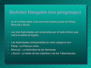 Shelóshet Haregalim (tres peregrinajes) 
• es el nombre dado a las tres festividades jjuuddííaass ddee PPééssaajj,, 
SShhaavvuuoott yy SSuuccoott.. 
• LLaass ttrreess ffeessttiivviiddaaddeess ssoonn pprreessccrriippttaass ppoorr eell tteexxttoo bbííbblliiccoo qquuee 
nnaarrrraa llaa ssaalliiddaa ddee EEggiippttoo.. 
• LLaass ffeessttiivviiddaaddeess ccoommpprreennddiiddaass eenn eessttaa ccaatteeggoorrííaa ssoonn:: 
• PPééssaajj -- LLaa PPaassccuuaa JJuuddííaa,, 
• SShhaavvuuoott -- LLaa ffeessttiivviiddaadd ddee llaass SSeemmaannaass 
• yy SSuuccoott -- LLaa ffiieessttaa ddee llaass CCaabbaaññaass oo ddee llooss TTaabbeerrnnááccuullooss.. 
 