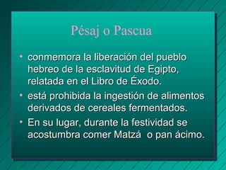 Pésaj o Pascua 
• conmemora llaa lliibbeerraacciióónn ddeell ppuueebblloo 
hheebbrreeoo ddee llaa eessccllaavviittuudd ddee EEggiippttoo,, 
rreellaattaaddaa eenn eell LLiibbrroo ddee ÉÉxxooddoo.. 
• eessttáá pprroohhiibbiiddaa llaa iinnggeessttiióónn ddee aalliimmeennttooss 
ddeerriivvaaddooss ddee cceerreeaalleess ffeerrmmeennttaaddooss.. 
• EEnn ssuu lluuggaarr,, dduurraannttee llaa ffeessttiivviiddaadd ssee 
aaccoossttuummbbrraa ccoommeerr MMaattzzáá oo ppaann áácciimmoo.. 
 