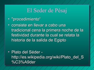 El Seder de Pésaj 
• ""pprroocceeddiimmiieennttoo““ 
• ccoonnssiissttee eenn lllleevvaarr aa ccaabboo uunnaa 
ttrraaddiicciioonnaall cceennaa llaa pprriimmeerraa nnoocchhee ddee llaa 
ffeessttiivviiddaadd dduurraannttee llaa ccuuaall ssee rreellaattaa llaa 
hhiissttoorriiaa ddee llaa ssaalliiddaa ddee EEggiippttoo 
• PPllaattoo ddeell SSééddeerr -- 
hhttttpp::////eess..wwiikkiippeeddiiaa..oorrgg//wwiikkii//PPllaattoo__ddeell__SS 
%%CC33%%AA99ddeerr 
 