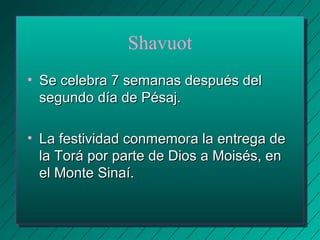 Shavuot 
• SSee cceelleebbrraa 77 sseemmaannaass ddeessppuuééss ddeell 
sseegguunnddoo ddííaa ddee PPééssaajj.. 
• LLaa ffeessttiivviiddaadd ccoonnmmeemmoorraa llaa eennttrreeggaa ddee 
llaa TToorráá ppoorr ppaarrttee ddee DDiiooss aa MMooiissééss,, eenn 
eell MMoonnttee SSiinnaaíí.. 
 