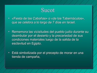 Sucot 
• «Fiesta de las Cabañas» o «ddee llooss TTaabbeerrnnááccuullooss»,, 
qquuee ssee cceelleebbrraa aa lloo llaarrggoo ddee 77 ddííaass eenn IIssrraaeell.. 
• RReemmeemmoorraa llaass vviicciissiittuuddeess ddeell ppuueebblloo jjuuddííoo dduurraannttee ssuu 
ddeeaammbbuullaarr ppoorr eell ddeessiieerrttoo yy llaa pprreeccaarriieeddaadd ddee ssuuss 
ccoonnddiicciioonneess mmaatteerriiaalleess lluueeggoo ddee llaa ssaalliiddaa ddee llaa 
eessccllaavviittuudd eenn EEggiippttoo.. 
• EEssttáá ssiimmbboolliizzaaddaa ppoorr eell pprreecceeppttoo ddee mmoorraarr eenn uunnaa 
ttiieennddaa ddee ccaammppaaññaa,, 
 