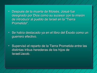 • Después de la muerte ddee MMooiissééss,, JJoossuuéé ffuuee 
ddeessiiggnnaaddoo ppoorr DDiiooss ccoommoo ssuu ssuucceessoorr ccoonn llaa mmiissiióónn 
ddee iinnttrroodduucciirr aall ppuueebblloo ddee IIssrraaeell eenn llaa ""TTiieerrrraa 
PPrroommeettiiddaa"".. 
• SSee hhaabbííaa ddeessttaaccaaddoo yyaa eenn eell lliibbrroo ddeell ÉÉxxooddoo ccoommoo uunn 
gguueerrrreerroo eeffeeccttiivvoo.. 
• SSuuppeerrvviissóó eell rreeppaarrttoo ddee llaa TTiieerrrraa PPrroommeettiiddaa eennttrree llaass 
ddiissttiinnttaass ttrriibbuuss hheerreeddeerraass ddee llooss hhiijjooss ddee 
IIssrraaeell//JJaaccoobb.. 
 