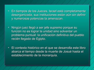 • En tiempos de los Jueces, Israel eessttáá ccoommpplleettaammeennttee 
ddeessoorrggaanniizzaaddaa,, ssuuss iinnssttiittuucciioonneess eessttáánn aaúúnn ssiinn ddeeffiinniirr 
yy nnuummeerroossaass ppootteenncciiaass llaa aammeennaazzaann.. 
• NNiinnggúúnn jjuueezz lllleeggóó aa sseerr jjeeffee ssuupprreemmoo ppoorrqquuee ssuu 
ffuunncciióónn nnoo eess llooggrraarr llaa uunniiddaadd ssiinnoo ssoollvveennttaarr uunn 
pprroobblleemmaa ppuunnttuuaall: llaa uunniiffiiccaacciióónn ddeeffiinniittiivvaa ddeell ppuueebblloo 
rreecciiéénn lllleeggaaddoo ddee EEggiippttoo.. 
• EEll ccoonntteexxttoo hhiissttóórriiccoo eenn eell qquuee ssee ddeessaarrrroollllaa eessttee lliibbrroo 
aabbaarrccaa eell ttiieemmppoo ddeessddee llaa mmuueerrttee ddee JJoossuuéé hhaassttaa eell 
eessttaabblleecciimmiieennttoo ddee llaa mmoonnaarrqquuííaa.. 
 