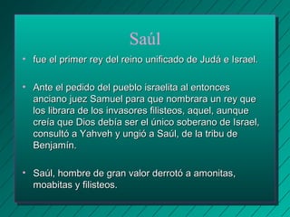 Saúl 
• fue el primer rey del reino unificado ddee JJuuddáá ee IIssrraaeell.. 
• AAnnttee eell ppeeddiiddoo ddeell ppuueebblloo iissrraaeelliittaa aall eennttoonncceess 
aanncciiaannoo jjuueezz SSaammuueell ppaarraa qquuee nnoommbbrraarraa uunn rreeyy qquuee 
llooss lliibbrraarraa ddee llooss iinnvvaassoorreess ffiilliisstteeooss,, aaqquueell,, aauunnqquuee 
ccrreeííaa qquuee DDiiooss ddeebbííaa sseerr eell úúnniiccoo ssoobbeerraannoo ddee IIssrraaeell,, 
ccoonnssuullttóó aa YYaahhvveehh yy uunnggiióó aa SSaaúúll,, ddee llaa ttrriibbuu ddee 
BBeennjjaammíínn.. 
• SSaaúúll,, hhoommbbrree ddee ggrraann vvaalloorr ddeerrrroottóó aa aammoonniittaass,, 
mmooaabbiittaass yy ffiilliisstteeooss.. 
 