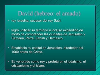 David (hebreo: el amado) 
• rey israelita, ssuucceessoorr ddeell rreeyy SSaaúúll.. 
• llooggrróó uunniiffiiccaarr ssuu tteerrrriittoorriioo ee iinncclluussoo eexxppaannddiirrlloo,,ddee 
mmooddoo ddee ccoommpprreennddeerr llaass cciiuuddaaddeess ddee JJeerruussaalléénn yy 
SSaammaarriiaa,, PPeettrraa,, ZZaabbaahh yy DDaammaassccoo.. 
• EEssttaabblleecciióó ssuu ccaappiittaall eenn JJeerruussaalléénn,, aallrreeddeeddoorr ddeell 
11000000 aanntteess ddee CCrriissttoo.. 
• EEss vveenneerraaddoo ccoommoo rreeyy yy pprrooffeettaa eenn eell jjuuddaaííssmmoo,, eell 
ccrriissttiiaanniissmmoo yy eell iissllaamm.. 
 