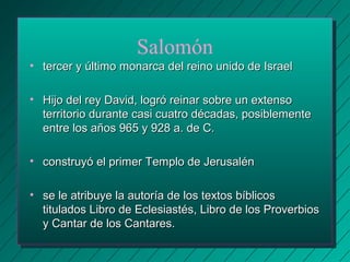 Salomón 
• tercer y último monarca del rreeiinnoo uunniiddoo ddee IIssrraaeell 
• HHiijjoo ddeell rreeyy DDaavviidd,, llooggrróó rreeiinnaarr ssoobbrree uunn eexxtteennssoo 
tteerrrriittoorriioo dduurraannttee ccaassii ccuuaattrroo ddééccaaddaass,, ppoossiibblleemmeennttee 
eennttrree llooss aaññooss 996655 yy 992288 aa.. ddee CC.. 
• ccoonnssttrruuyyóó eell pprriimmeerr TTeemmpplloo ddee JJeerruussaalléénn 
• ssee llee aattrriibbuuyyee llaa aauuttoorrííaa ddee llooss tteexxttooss bbííbblliiccooss 
ttiittuullaaddooss LLiibbrroo ddee EEcclleessiiaassttééss,, LLiibbrroo ddee llooss PPrroovveerrbbiiooss 
yy CCaannttaarr ddee llooss CCaannttaarreess.. 
 