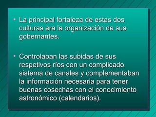 • La pprriinncciippaall ffoorrttaalleezzaa ddee eessttaass ddooss 
ccuullttuurraass eerraa llaa oorrggaanniizzaacciióónn ddee ssuuss 
ggoobbeerrnnaanntteess.. 
• CCoonnttrroollaabbaann llaass ssuubbiiddaass ddee ssuuss 
rreessppeettiivvooss rrííooss ccoonn uunn ccoommpplliiccaaddoo 
ssiisstteemmaa ddee ccaannaalleess yy ccoommpplleemmeennttaabbaann 
llaa iinnffoorrmmaacciióónn nneecceessaarriiaa ppaarraa tteenneerr 
bbuueennaass ccoosseecchhaass ccoonn eell ccoonnoocciimmiieennttoo 
aassttrroonnóómmiiccoo ((ccaalleennddaarriiooss)).. 
 