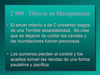 2 800 : Diluvio en Mesopotamia 
• m El tercer miilleenniioo aa ddee CC pprreesseennttaa rraassggooss 
ddee uunnaa TTeerrrriibbllee ddeesseessttaabbiilliiddaadd.. SSee ccrreeee 
qquuee ssee ddeejjaarroonn ddee ccuuiiddaarr llooss ccaannaalleess yy 
llaass iinnuunnddaacciioonneess ffuueerroonn ppaavvoorroossaass.. 
• LLooss ssuummeerriiooss ppiieerrddeenn eell ccoonnttrrooll yy llooss 
aaccaaddiiooss ttoommaann llaass rriieennddaass ddee uunnaa ffoorrmmaa 
ppaauullaattiinnaa yy ppaaccííffiiccaa.. 
 