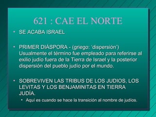 621 : CAE EL NORTE 
• SSEE AACCAABBAA IISSRRAAEELL 
• PPRRIIMMEERR DDIIÁÁSSPPOORRAA -- ((ggrriieeggoo: ‘‘ddiissppeerrssiióónn’’)) 
UUssuuaallmmeennttee eell ttéérrmmiinnoo ffuuee eemmpplleeaaddoo ppaarraa rreeffeerriirrssee aall 
eexxiilliioo jjuuddííoo ffuueerraa ddee llaa TTiieerrrraa ddee IIssrraaeell yy llaa ppoosstteerriioorr 
ddiissppeerrssiióónn ddeell ppuueebblloo jjuuddííoo ppoorr eell mmuunnddoo.. 
• SSOOBBRREEVVIIVVEENN LLAASS TTRRIIBBUUSS DDEE LLOOSS JJUUDDIIOOSS,, LLOOSS 
LLEEVVIITTAASS YY LLOOSS BBEENNJJAAMMIINNIITTAASS EENN TTIIEERRRRAA 
JJUUDDÍÍAA.. 
• AAqquuíí eess ccuuaannddoo ssee hhaaccee llaa ttrraannssiicciióónn aall nnoommbbrree ddee jjuuddííooss.. 
 