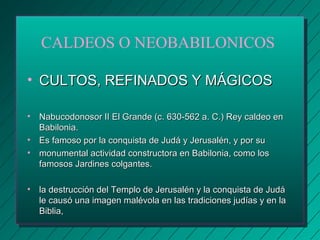 CALDEOS O NEOBABILONICOS 
• CCUULLTTOOSS,, RREEFFIINNAADDOOSS YY MMÁÁGGIICCOOSS 
• NNaabbuuccooddoonnoossoorr IIII EEll GGrraannddee ((cc.. 663300--556622 aa.. CC..)) RReeyy ccaallddeeoo eenn 
BBaabbiilloonniiaa.. 
• EEss ffaammoossoo ppoorr llaa ccoonnqquuiissttaa ddee JJuuddáá yy JJeerruussaalléénn,, yy ppoorr ssuu 
• mmoonnuummeennttaall aaccttiivviiddaadd ccoonnssttrruuccttoorraa eenn BBaabbiilloonniiaa,, ccoommoo llooss 
ffaammoossooss JJaarrddiinneess ccoollggaanntteess.. 
• llaa ddeessttrruucccciióónn ddeell TTeemmpplloo ddee JJeerruussaalléénn yy llaa ccoonnqquuiissttaa ddee JJuuddáá 
llee ccaauussóó uunnaa iimmaaggeenn mmaalléévvoollaa eenn llaass ttrraaddiicciioonneess jjuuddííaass yy eenn llaa 
BBiibblliiaa,, 
 