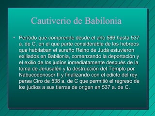 Cautiverio de Babilonia 
• Período que comprende desde el aaññoo 558866 hhaassttaa 553377 
aa.. ddee CC.. eenn eell qquuee ppaarrttee ccoonnssiiddeerraabbllee ddee llooss hheebbrreeooss 
qquuee hhaabbiittaabbaann eell ssuurreeññoo RReeiinnoo ddee JJuuddáá eessttuuvviieerroonn 
eexxiilliiaaddooss eenn BBaabbiilloonniiaa,, ccoommeennzzaannddoo llaa ddeeppoorrttaacciióónn yy 
eell eexxiilliioo ddee llooss jjuuddííooss iinnmmeeddiiaattaammeennttee ddeessppuuééss ddee llaa 
ttoommaa ddee JJeerruussaalléénn yy llaa ddeessttrruucccciióónn ddeell TTeemmpplloo ppoorr 
NNaabbuuccooddoonnoossoorr IIII yy ffiinnaalliizzaannddoo ccoonn eell eeddiiccttoo ddeell rreeyy 
ppeerrssaa CCiirroo ddee 553388 aa.. ddee CC qquuee ppeerrmmiittiióó eell rreeggrreessoo ddee 
llooss jjuuddííooss aa ssuuss ttiieerrrraass ddee oorriiggeenn eenn 553377 aa.. ddee CC.. 
 