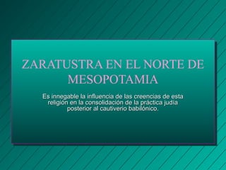 ZARATUSTRA EN EL NORTE DE 
MESOPOTAMIA 
Es innegable la influencia de las ccrreeeenncciiaass ddee eessttaa 
rreelliiggiióónn eenn llaa ccoonnssoolliiddaacciióónn ddee llaa pprrááccttiiccaa jjuuddííaa 
ppoosstteerriioorr aall ccaauuttiivveerriioo bbaabbiillóónniiccoo.. 
 