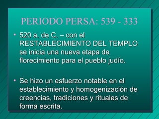 PERIODO PERSA: 539 - 333 
• 552200 aa.. ddee CC.. –– ccoonn eell 
RREESSTTAABBLLEECCIIMMIIEENNTTOO DDEELL TTEEMMPPLLOO 
ssee iinniicciiaa uunnaa nnuueevvaa eettaappaa ddee 
fflloorreecciimmiieennttoo ppaarraa eell ppuueebblloo jjuuddííoo.. 
• SSee hhiizzoo uunn eessffuueerrzzoo nnoottaabbllee eenn eell 
eessttaabblleecciimmiieennttoo yy hhoommooggeenniizzaacciióónn ddee 
ccrreeeenncciiaass,, ttrraaddiicciioonneess yy rriittuuaalleess ddee 
ffoorrmmaa eessccrriittaa.. 
 