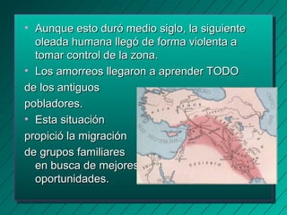 • Aunque esto dduurróó mmeeddiioo ssiigglloo,, llaa ssiigguuiieennttee 
oolleeaaddaa hhuummaannaa lllleeggóó ddee ffoorrmmaa vviioolleennttaa aa 
ttoommaarr ccoonnttrrooll ddee llaa zzoonnaa.. 
• LLooss aammoorrrreeooss lllleeggaarroonn aa aapprreennddeerr TTOODDOO 
ddee llooss aannttiigguuooss 
ppoobbllaaddoorreess.. 
• EEssttaa ssiittuuaacciióónn 
pprrooppiicciióó llaa mmiiggrraacciióónn 
ddee ggrruuppooss ffaammiilliiaarreess 
eenn bbuussccaa ddee mmeejjoorreess 
ooppoorrttuunniiddaaddeess.. 
 