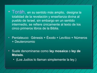 • Toráh, en su sentido más amplio, designa la 
totalidad de la revelación y enseñanza divina al 
pueblo de Israel, sin embargo en un sentido 
intermedio, se refiere únicamente al texto de los 
cinco primeros libros de la Biblia. 
• Pentateuco: Génesis + Éxodo + Levítico + Números 
+ Deuteronomio 
• Suele denominarse como ley mosaica o ley de 
Moisés. 
• (Los Judíos lo llaman simplemente la ley.) 
 