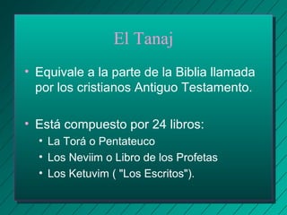 El Tanaj 
• Equivale a la parte de la Biblia llamada 
por los cristianos Antiguo Testamento. 
• Está compuesto por 24 libros: 
• La Torá o Pentateuco 
• Los Neviim o Libro de los Profetas 
• Los Ketuvim ( "Los Escritos"). 
 