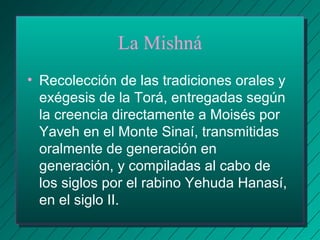 La Mishná 
• Recolección de las tradiciones orales y 
exégesis de la Torá, entregadas según 
la creencia directamente a Moisés por 
Yaveh en el Monte Sinaí, transmitidas 
oralmente de generación en 
generación, y compiladas al cabo de 
los siglos por el rabino Yehuda Hanasí, 
en el siglo II. 
 
