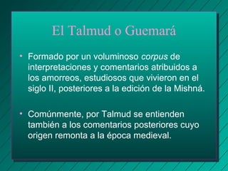 El Talmud o Guemará 
• Formado por un voluminoso corpus de 
interpretaciones y comentarios atribuidos a 
los amorreos, estudiosos que vivieron en el 
siglo II, posteriores a la edición de la Mishná. 
• Comúnmente, por Talmud se entienden 
también a los comentarios posteriores cuyo 
origen remonta a la época medieval. 
 