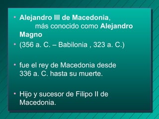 • Alejandro III de Macedonia, 
más conocido como Alejandro 
Magno 
• (356 a. C. – Babilonia , 323 a. C.) 
• fue el rey de Macedonia desde 
336 a. C. hasta su muerte. 
• Hijo y sucesor de Filipo II de 
Macedonia. 
 
