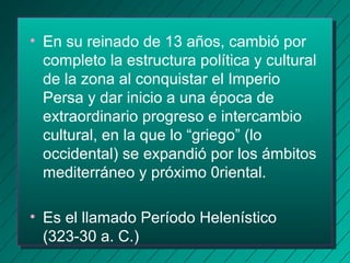 • En su reinado de 13 años, cambió por 
completo la estructura política y cultural 
de la zona al conquistar el Imperio 
Persa y dar inicio a una época de 
extraordinario progreso e intercambio 
cultural, en la que lo “griego” (lo 
occidental) se expandió por los ámbitos 
mediterráneo y próximo 0riental. 
• Es el llamado Período Helenístico 
(323-30 a. C.) 
 