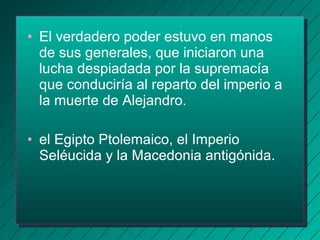 • El verdadero poder estuvo en manos 
de sus generales, que iniciaron una 
lucha despiadada por la supremacía 
que conduciría al reparto del imperio a 
la muerte de Alejandro. 
• el Egipto Ptolemaico, el Imperio 
Seléucida y la Macedonia antigónida. 
 