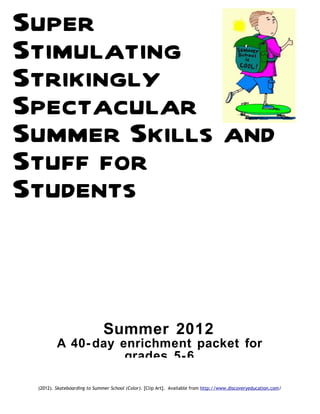 Super
Stimulating
Strikingly
Spectacular
Summer Skills and
Stuff for
Students


                              Summer 2012
         A 40- day enrichment packet for
                    grades 5- 6

 (2012). Skateboarding to Summer School (Color). [Clip Art]. Available from http://www.discoveryeducation.com/
 