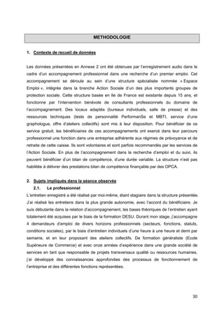 30
METHODOLOGIE
1. Contexte de recueil de données
Les données présentées en Annexe 2 ont été obtenues par l’enregistrement audio dans le
cadre d’un accompagnement professionnel dans une recherche d’un premier emploi. Cet
accompagnement se déroule au sein d’une structure spécialisée nommée « Espace
Emploi », intégrée dans la branche Action Sociale d’un des plus importants groupes de
protection sociale. Cette structure basée en Ile de France est existante depuis 15 ans, et
fonctionne par l’intervention bénévole de consultants professionnels du domaine de
l’accompagnement. Des locaux adaptés (bureaux individuels, salle de presse) et des
ressources techniques (tests de personnalité PerformanSe et MBTI, service d’une
graphologue, offre d’ateliers collectifs) sont mis à leur disposition. Pour bénéficier de ce
service gratuit, les bénéficiaires de ces accompagnements ont exercé dans leur parcours
professionnel une fonction dans une entreprise adhérente aux régimes de prévoyance et de
retraite de cette caisse. Ils sont volontaires et sont parfois recommandés par les services de
l’Action Sociale. En plus de l’accompagnement dans la recherche d’emploi et du suivi, ils
peuvent bénéficier d’un bilan de compétence, d’une durée variable. La structure n’est pas
habilitée à délivrer des prestations bilan de compétence finançable par des OPCA.
2. Sujets impliqués dans la séance observée
2.1. Le professionnel
L’entretien enregistré a été réalisé par moi-même, étant stagiaire dans la structure présentée.
J’ai réalisé les entretiens dans la plus grande autonomie, avec l’accord du bénéficiaire. Je
suis débutante dans la relation d’accompagnement, les bases théoriques de l’entretien ayant
totalement été acquises par le biais de la formation DESU. Durant mon stage, j’accompagne
4 demandeurs d’emploi de divers horizons professionnels (secteurs, fonctions, statuts,
conditions sociales), par le biais d’entretien individuels d’une heure à une heure et demi par
semaine, et en leur proposant des ateliers collectifs. De formation généraliste (Ecole
Supérieure de Commerce) et avec onze années d’expérience dans une grande société de
services en tant que responsable de projets transversaux qualité ou ressources humaines,
j’ai développé des connaissances approfondies des processus de fonctionnement de
l’entreprise et des différentes fonctions représentées.
 