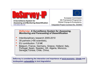 European Commission
A Surveillance System for                              6th Framework Programme:
Assessing and Monitoring Desertification             Global Change & Ecosystems.
www.desurvey.net                            Integrated Project Contract No. 003950


        DeSurvey: A Surveillance System for Assessing,
        DeSurvey: A Surveillance System for Assessing,
        Monitoring and Forecasting of Desertification
        Monitoring and Forecasting of Desertification
   ••   Interdisciplinary research 2005-2010
         Interdisciplinary research 2005-2010
   ••   39 partners (>90 scientists),
         39 partners (>90 scientists),
   ••   EU contribution: 7.8 M€
         EU contribution: 7.8 M€
   ••   Belgium, France, Germany, Greece, Holland, Italy,
         Belgium, France, Germany, Greece, Holland, Italy,
        Portugal, Spain, Sweden, UK, Algeria, Morocco,
         Portugal, Spain, Sweden, UK, Algeria, Morocco,
        Senegal,Tunisia, Chile, China,
         Senegal,Tunisia, Chile, China,


DeSurvey is considering the interaction and importance of socio-economy, climate and
 DeSurvey is considering the interaction and importance of socio-economy, climate and
landssystem vulnerability to land degradation
 landssystem vulnerability to land degradation
 