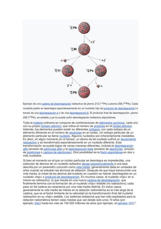 Ejemplo de una cadena de desintegración radiactiva de plomo 212 (212
Pb) a plomo 208 (208
Pb). Cada
nucleido padre se desintegra espontáneamente en un nucleido hijo (el producto de desintegración) a
través de una desintegración α o de una desintegración β. El producto final de desintegración, plomo
208 (208
Pb), es estable y ya no puede sufrir desintegración radiactiva espontánea.
Toda la materia ordinaria se compone de combinaciones de elementos químicos, cada uno
con su propio número atómico, que indica el número de protones en el núcleo atómico.
Además, los elementos pueden existir en diferentes isótopos, con cada isótopo de un
elemento difiriendo en el número de neutrones en el núcleo. Un isótopo particular de un
elemento particular se llama nucleido. Algunos nucleidos son inherentemente inestables.
Es decir, en algún momento en el tiempo, un átomo de tal nucleido sufrirá un decaimiento
radioactivo y se transformará espontáneamente en un nucleido diferente. Esta
transformación se puede lograr de varias maneras diferentes, incluida la desintegración
alfa (emisión de partículas alfa) y la desintegración beta (emisión de electrones, emisión
de positrones o captura de electrones). Otra posibilidad es la fisión espontánea en dos o
más nucleidos.
Si bien el momento en el que un núcleo particular se desintegra es impredecible, una
colección de átomos de un nucleido radiactivo decae exponencialmente a una tasa
descrita por un parámetro conocido como vida media, generalmente dada en unidades de
años cuando se estudian las técnicas de datación. Después de que haya transcurrido una
vida media, la mitad de los átomos del nucleido en cuestión se habrán desintegrado en un
nucleido «hijo» o producto de desintegración. En muchos casos, el nucleido «hijo» en sí
mismo es radioactivo, lo que resulta en una nueva cadena de desintegración, que
finalmente termina con la formación de un nucleido «hijo» estable (no radioactivo); cada
paso en tal cadena se caracteriza por una vida media distinta. En estos casos,
generalmente la vida media de interés en la datación radiométrica es la más larga de la
cadena, que es el factor limitante de la velocidad en la transformación final del nucleido
radioactivo en su «hijo» estable. Los sistemas isotópicos que han sido explotados para la
datación radiométrica tienen vidas medias que van desde solo unos 10 años (por
ejemplo, tritio) hasta los más de 100 000 millones de años (por ejemplo, el samario 147).7
 