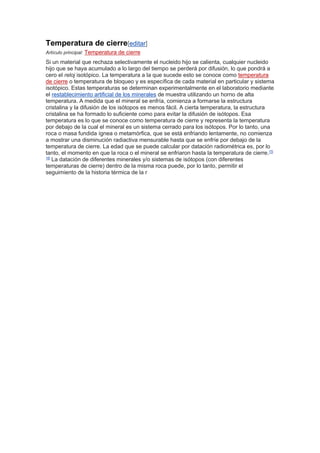 Temperatura de cierre[editar]
Artículo principal: Temperatura de cierre
Si un material que rechaza selectivamente el nucleido hijo se calienta, cualquier nucleido
hijo que se haya acumulado a lo largo del tiempo se perderá por difusión, lo que pondrá a
cero el reloj isotópico. La temperatura a la que sucede esto se conoce como temperatura
de cierre o temperatura de bloqueo y es específica de cada material en particular y sistema
isotópico. Estas temperaturas se determinan experimentalmente en el laboratorio mediante
el restablecimiento artificial de los minerales de muestra utilizando un horno de alta
temperatura. A medida que el mineral se enfría, comienza a formarse la estructura
cristalina y la difusión de los isótopos es menos fácil. A cierta temperatura, la estructura
cristalina se ha formado lo suficiente como para evitar la difusión de isótopos. Esa
temperatura es lo que se conoce como temperatura de cierre y representa la temperatura
por debajo de la cual el mineral es un sistema cerrado para los isótopos. Por lo tanto, una
roca o masa fundida ígnea o metamórfica, que se está enfriando lentamente, no comienza
a mostrar una disminución radiactiva mensurable hasta que se enfríe por debajo de la
temperatura de cierre. La edad que se puede calcular por datación radiométrica es, por lo
tanto, el momento en que la roca o el mineral se enfriaron hasta la temperatura de cierre.15
16
La datación de diferentes minerales y/o sistemas de isótopos (con diferentes
temperaturas de cierre) dentro de la misma roca puede, por lo tanto, permitir el
seguimiento de la historia térmica de la r
 