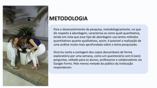 METODOLOGIA
Para o desenvolvimento da pesquisa, metodologicamente, no que
diz respeito à abordagem, caracteriza-se como quali-quantitativa,
tendo em vista que esse tipo de abordagem usa tantos métodos
quantitativos quanto qualitativos, assim, é possível a realização de
uma análise muito mais aprofundada sobre o tema pesquisado.
Ocorreu tanto a contagem dos copos descartáveis de forma
exploratória por uma semana, como um questionário com 6 (seis)
perguntas, voltado para os alunos, professores e colaboradores via
Google Forms. Pelo menos metade do público da instituição
responderam.
 