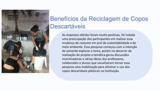 Benefícios da Reciclagem de Copos
Descartáveis
As respostas obtidas foram muito positivas, foi notada
uma preocupação dos participantes em realizar essa
mudança de costume em prol da sustentabilidade e do
meio ambiente. Essa pesquisa começou com a intenção
de somente explorar o tema, porém no decorrer da
realização do projeto a temática gerou discussões
incentivadoras e várias ideias dos professores,
colaborados e alunos que visualizaram tornar essa
pesquisa uma mobilização para eliminar o uso dos
copos descartáveis plásticos na instituição.
 