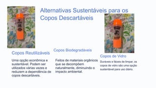 Alternativas Sustentáveis para os
Copos Descartáveis
Copos Reutilizáveis
Uma opção econômica e
sustentável. Podem ser
utilizados várias vezes e
reduzem a dependência de
copos descartáveis.
Copos Biodegradáveis
Feitos de materiais orgânicos
que se decompõem
naturalmente, diminuindo o
impacto ambiental.
Copos de Vidro
Duráveis e fáceis de limpar, os
copos de vidro são uma opção
sustentável para uso diário.
 