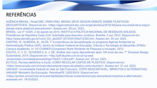 REFERÊNCIAS
AGÊNCIA BRASIL, Portal EBC. PARA ONU, BRASIL DEVE SEGUIR DEBATE SOBRE PLÁSTICOS
DESCARTÁVEIS. Disponível em: <https://agenciabrasil.ebc.com.br/geral/noticia/2018-06/para-onu-brasil-deve-seguir-
debate-sobre-plasticos-descartaveis>. Acesso em: 28 out. 2023;
BRASIL. Lei nº 12305, 2 de agosto de 2010. INSTITUI A POLÍTICA NACIONAL DE RESÍDUOS SÓLIDOS.
Presidência da República Casa Civil: Subchefia para Assuntos Jurídicos. Brasília, 2 out. 2010. Disponível em:
https://www.planalto.gov.br/ccivil_03/_ato2007-2010/2010/lei/l12305.htm. Acesso em: 20 out. 2023.
CASTRO, R.; ALMEIDA, B.; SILVA, T. A importância da Sensibilização no programa Agenda Ambiental na
Administração Pública (A3P), dentro do Instituto Federal de Educação, Ciência e Tecnologia do Maranhão (IFMA)–
Campus Açailândia. In: VII CONNEPI-Congresso Norte Nordeste de Pesquisa e Inovação. 2012.
COUTO, C. V. O.; OLIVEIRA 2, A. J. DE. Análise dos copos descartáveis após 100 anos de uso. 7° Simpósio Design
Sustentável, 2019. Disponível em: <http://pdf.blucher.com.br.s3-sa-east
.amazonaws.com/designproceedings/7dsd/3.1.044.pdf>. Acesso em: 20 out. 2023.
ECYCLE, Revista eletrônica e-Cycle. COMO RECICLAR COPOS DE PLÁSTICO. Disponível em:
<https://www.ecycle.com.br/copo-descartavel-copos-de-plastico-como-reciclar/>. Acesso em: 21 out. 2023.
UNIVASF, Universidade Federal do Vale do São Francisco. COPO DESCARTÁVEL: IMPACTOS E ALTERNATIVAS.
UNIVASF Ministério Da Educação. Petrolina/PE.15/02/2019. Disponível em:
<https://portais.univasf.edu.br/sustentabilidade/noticias-sustentaveis/copo-descartavel-impactos-e-alternativas>,
acessado em: 18/10/2023.
 