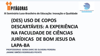 III Seminário Luso-Brasileiro de Educação: Inovação e Qualidade
PROFESSORAS: GENIA DARC DE OLIVEIRA PEREIRA
JIANINE SIMÕES RODRIGUES PICHITE
(DES) USO DE COPOS
DESCARTÁVEIS: A EXPERIÊNCIA
NA FACULDADE DE CIÊNCIAS
JURÍDICAS DE BOM JESUS DA
LAPA-BA
 
