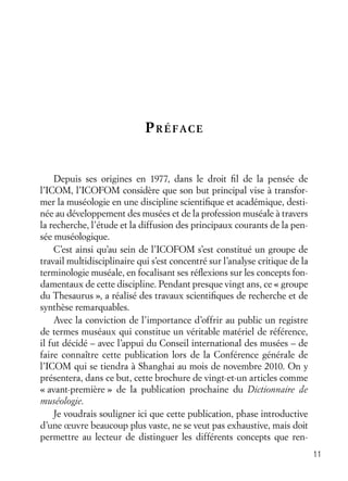 11
PRÉFACE
Depuis ses origines en 1977, dans le droit ﬁl de la pensée de
l’ICOM, l’ICOFOM considère que son but principal vise à transfor-
mer la muséologie en une discipline scientiﬁque et académique, desti-
née au développement des musées et de la profession muséale à travers
la recherche, l’étude et la diffusion des principaux courants de la pen-
sée muséologique.
C’est ainsi qu’au sein de l’ICOFOM s’est constitué un groupe de
travail multidisciplinaire qui s’est concentré sur l’analyse critique de la
terminologie muséale, en focalisant ses réﬂexions sur les concepts fon-
damentaux de cette discipline. Pendant presque vingt ans, ce « groupe
du Thesaurus », a réalisé des travaux scientiﬁques de recherche et de
synthèse remarquables.
Avec la conviction de l’importance d’offrir au public un registre
de termes muséaux qui constitue un véritable matériel de référence,
il fut décidé – avec l’appui du Conseil international des musées – de
faire connaître cette publication lors de la Conférence générale de
l’ICOM qui se tiendra à Shanghai au mois de novembre 2010. On y
présentera, dans ce but, cette brochure de vingt-et-un articles comme
« avant-première » de la publication prochaine du Dictionnaire de
muséologie.
Je voudrais souligner ici que cette publication, phase introductive
d’une œuvre beaucoup plus vaste, ne se veut pas exhaustive, mais doit
permettre au lecteur de distinguer les différents concepts que ren-
 