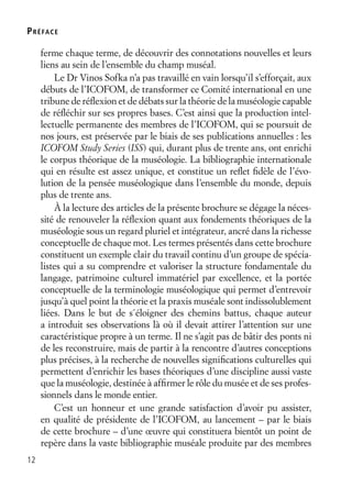 12
ferme chaque terme, de découvrir des connotations nouvelles et leurs
liens au sein de l’ensemble du champ muséal.
Le Dr Vinos Sofka n’a pas travaillé en vain lorsqu’il s’efforçait, aux
débuts de l’ICOFOM, de transformer ce Comité international en une
tribune de réﬂexion et de débats sur la théorie de la muséologie capable
de réﬂéchir sur ses propres bases. C’est ainsi que la production intel-
lectuelle permanente des membres de l’ICOFOM, qui se poursuit de
nos jours, est préservée par le biais de ses publications annuelles : les
ICOFOM Study Series (ISS) qui, durant plus de trente ans, ont enrichi
le corpus théorique de la muséologie. La bibliographie internationale
qui en résulte est assez unique, et constitue un reﬂet ﬁdèle de l’évo-
lution de la pensée muséologique dans l’ensemble du monde, depuis
plus de trente ans.
À la lecture des articles de la présente brochure se dégage la néces-
sité de renouveler la réﬂexion quant aux fondements théoriques de la
muséologie sous un regard pluriel et intégrateur, ancré dans la richesse
conceptuelle de chaque mot. Les termes présentés dans cette brochure
constituent un exemple clair du travail continu d’un groupe de spécia-
listes qui a su comprendre et valoriser la structure fondamentale du
langage, patrimoine culturel immatériel par excellence, et la portée
conceptuelle de la terminologie muséologique qui permet d’entrevoir
jusqu’à quel point la théorie et la praxis muséale sont indissolublement
liées. Dans le but de s´éloigner des chemins battus, chaque auteur
a introduit ses observations là où il devait attirer l’attention sur une
caractéristique propre à un terme. Il ne s’agit pas de bâtir des ponts ni
de les reconstruire, mais de partir à la rencontre d’autres conceptions
plus précises, à la recherche de nouvelles signiﬁcations culturelles qui
permettent d’enrichir les bases théoriques d’une discipline aussi vaste
que la muséologie, destinée à afﬁrmer le rôle du musée et de ses profes-
sionnels dans le monde entier.
C’est un honneur et une grande satisfaction d’avoir pu assister,
en qualité de présidente de l’ICOFOM, au lancement – par le biais
de cette brochure – d’une œuvre qui constituera bientôt un point de
repère dans la vaste bibliographie muséale produite par des membres
PRÉFACE
 